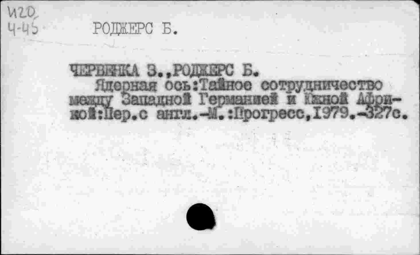 ﻿W
Ц-ЧЬ РОЖЕРС Б.
ЧЕРВЕШСА 3..РОЖЕРС Б.
Ядерная ооь:Та1ное сотрудничество ыезду западне! Германне! и ккно! Афри-notnlep.c англ«-М.Прогресс, 1979.-327с.